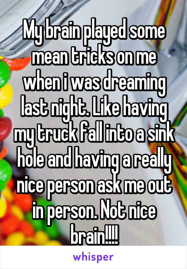 My brain played some mean tricks on me when i was dreaming last night. Like having my truck fall into a sink hole and having a really nice person ask me out in person. Not nice brain!!!!