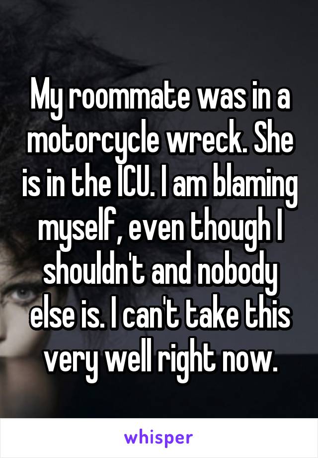 My roommate was in a motorcycle wreck. She is in the ICU. I am blaming myself, even though I shouldn't and nobody else is. I can't take this very well right now.