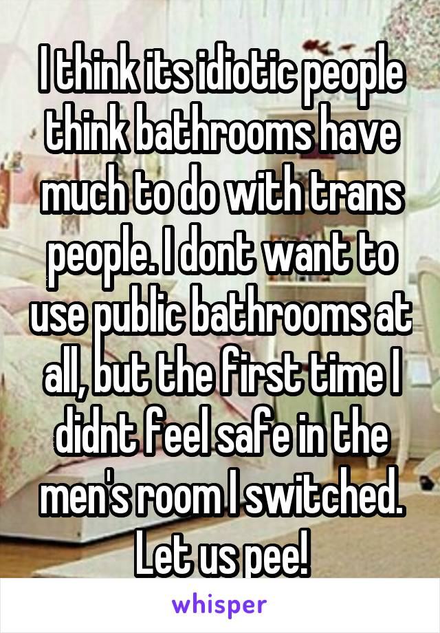 I think its idiotic people think bathrooms have much to do with trans people. I dont want to use public bathrooms at all, but the first time I didnt feel safe in the men's room I switched. Let us pee!