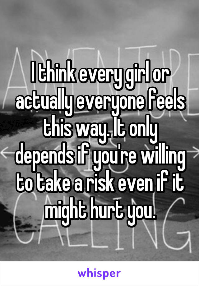 I think every girl or actually everyone feels this way. It only depends if you're willing to take a risk even if it might hurt you.