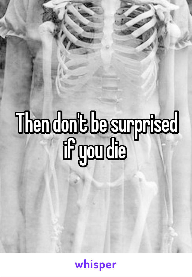 Then don't be surprised if you die 