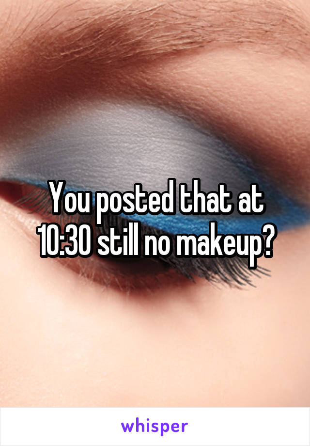 You posted that at 10:30 still no makeup?