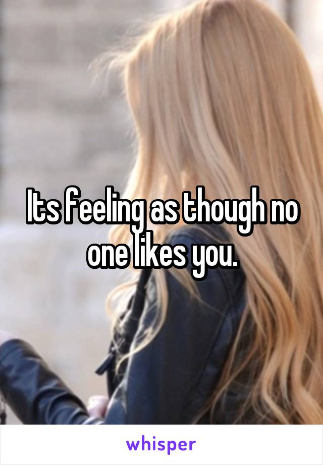 Its feeling as though no one likes you.