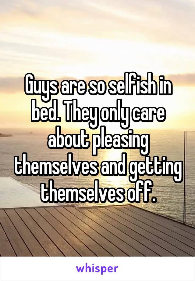 Guys are so selfish in bed. They only care about pleasing themselves and getting themselves off.