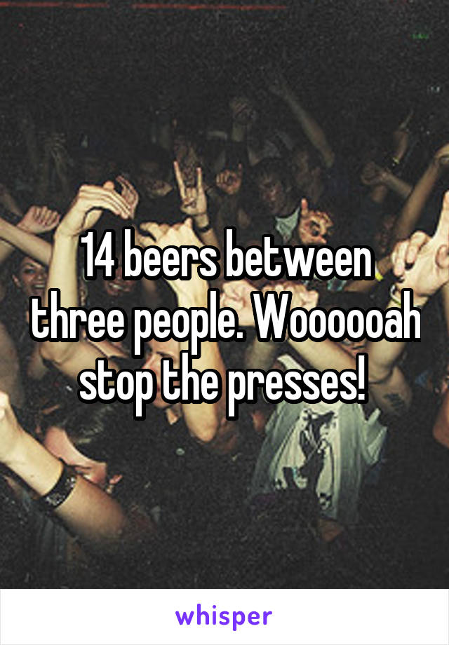 14 beers between three people. Woooooah stop the presses! 