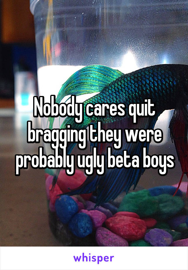 Nobody cares quit bragging they were probably ugly beta boys