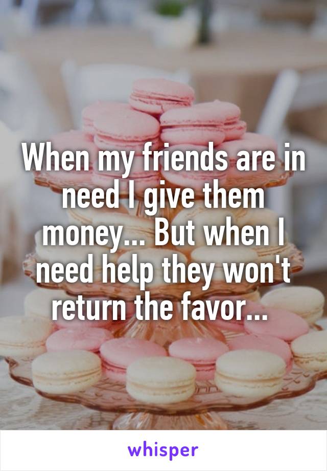 When my friends are in need I give them money... But when I need help they won't return the favor... 