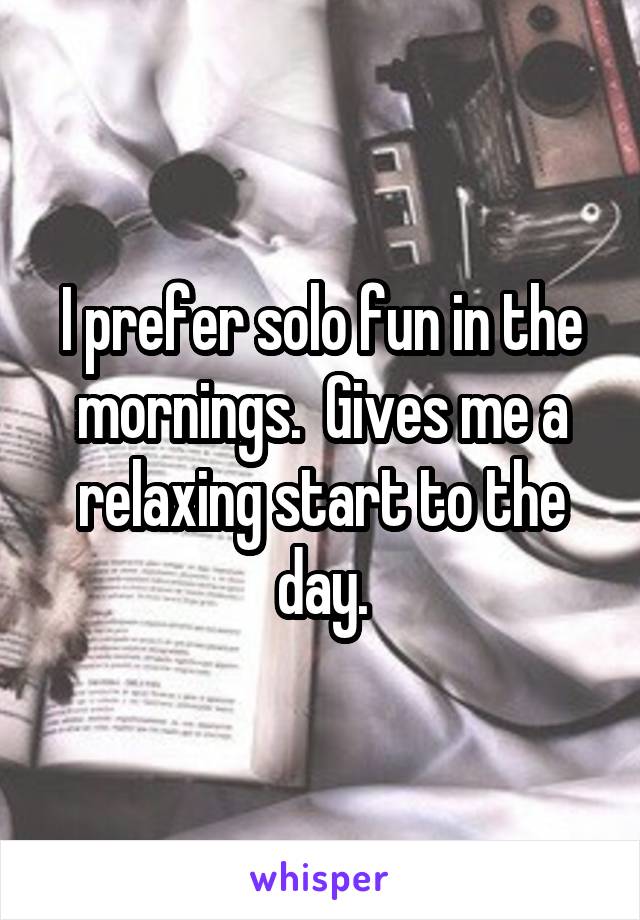 I prefer solo fun in the mornings.  Gives me a relaxing start to the day.