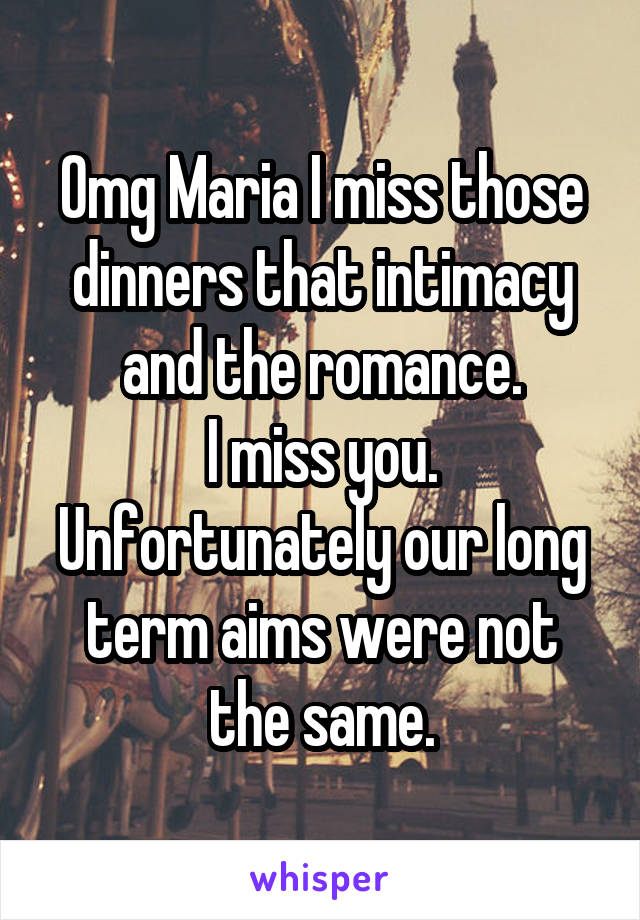 Omg Maria I miss those dinners that intimacy and the romance.
I miss you.
Unfortunately our long term aims were not the same.