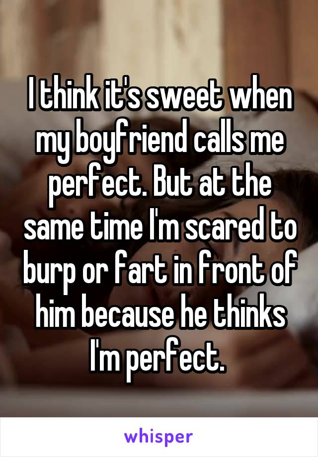 I think it's sweet when my boyfriend calls me perfect. But at the same time I'm scared to burp or fart in front of him because he thinks I'm perfect. 