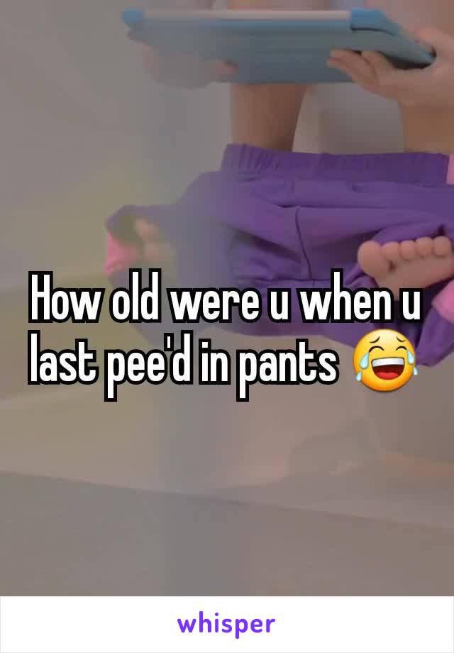 How old were u when u last pee'd in pants 😂