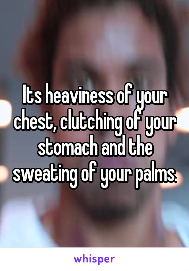 Its heaviness of your chest, clutching of your stomach and the sweating of your palms.