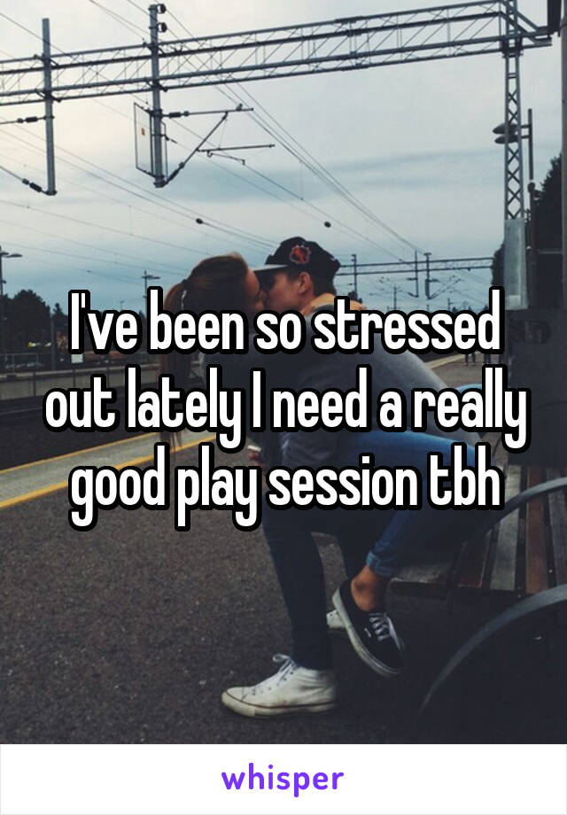 I've been so stressed out lately I need a really good play session tbh