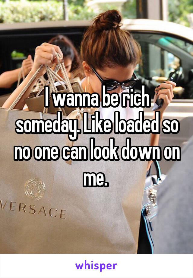 I wanna be rich someday. Like loaded so no one can look down on me. 