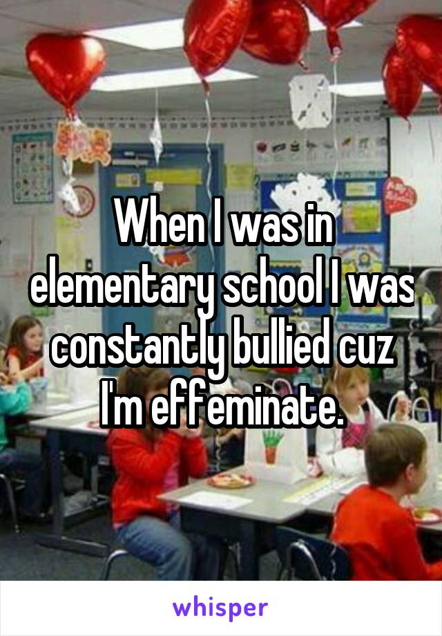 When I was in elementary school I was constantly bullied cuz I'm effeminate.