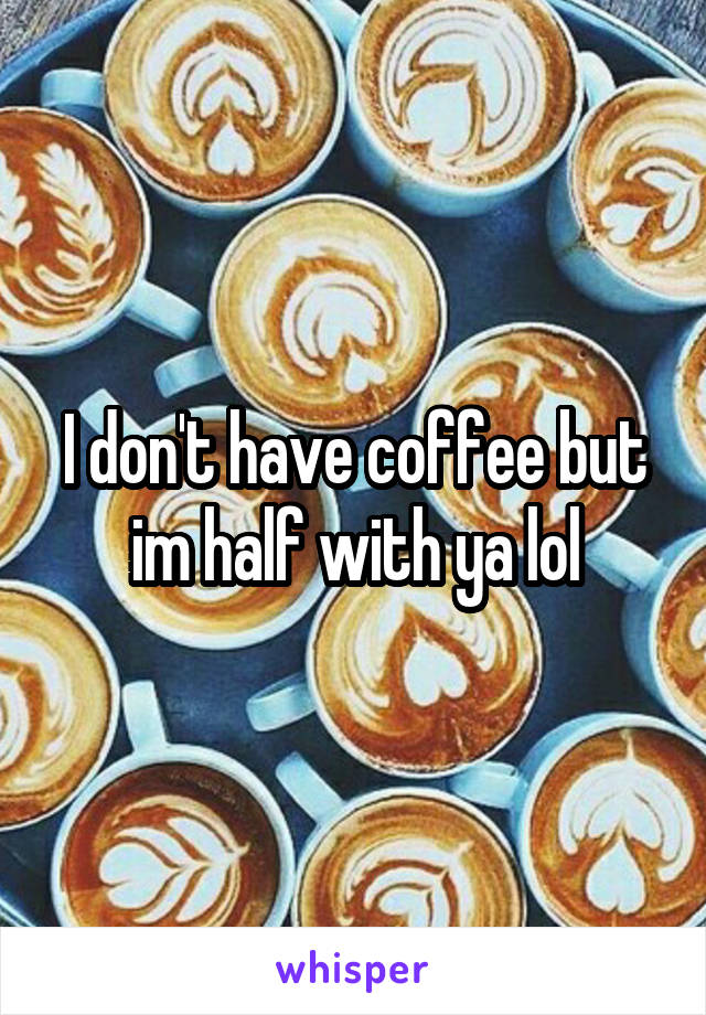 I don't have coffee but im half with ya lol