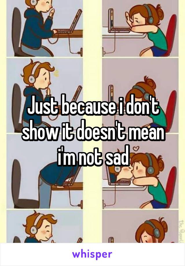 Just because i don't show it doesn't mean i'm not sad
