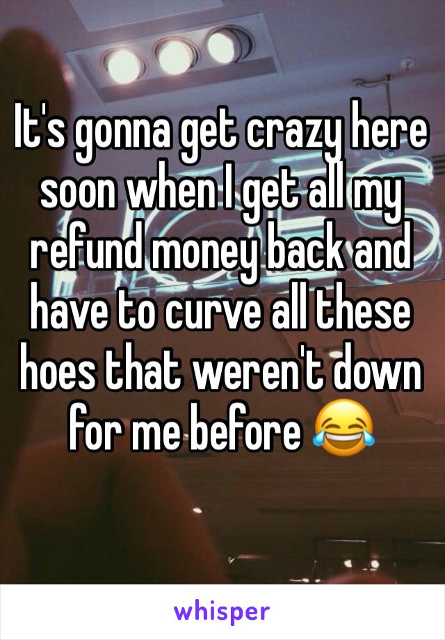 It's gonna get crazy here soon when I get all my refund money back and have to curve all these hoes that weren't down for me before 😂