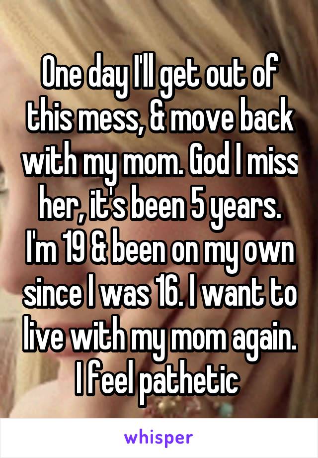 One day I'll get out of this mess, & move back with my mom. God I miss her, it's been 5 years. I'm 19 & been on my own since I was 16. I want to live with my mom again. I feel pathetic 