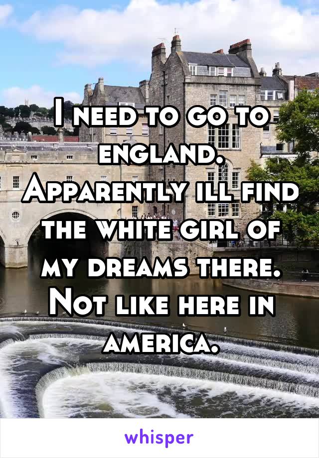 I need to go to england. Apparently ill find the white girl of my dreams there. Not like here in america.