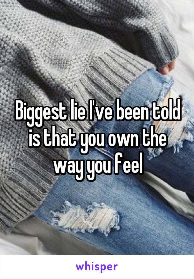Biggest lie I've been told is that you own the way you feel