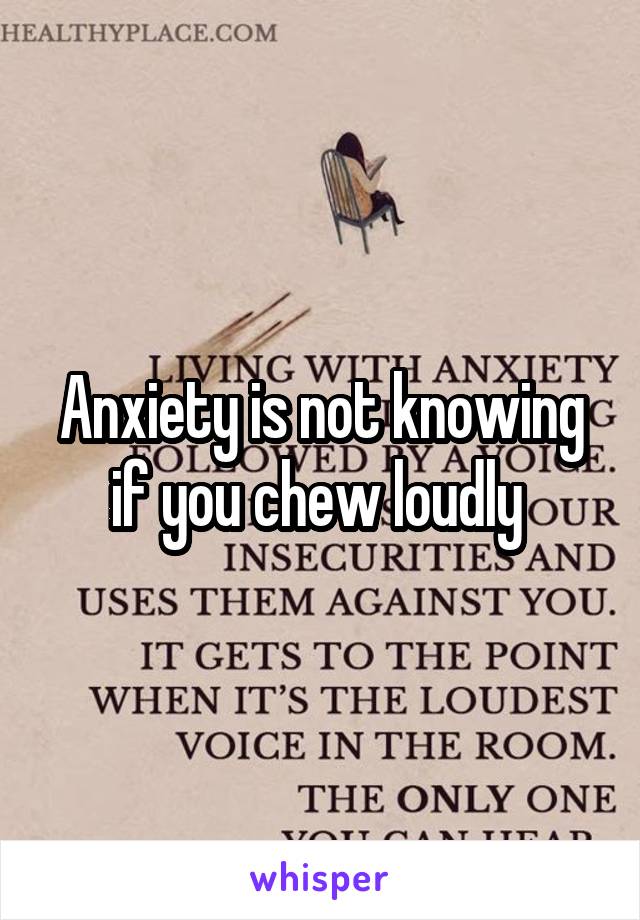 Anxiety is not knowing if you chew loudly 