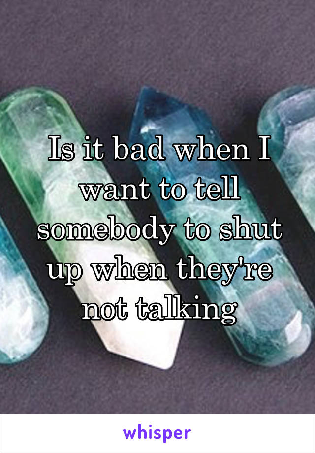 Is it bad when I want to tell somebody to shut up when they're not talking