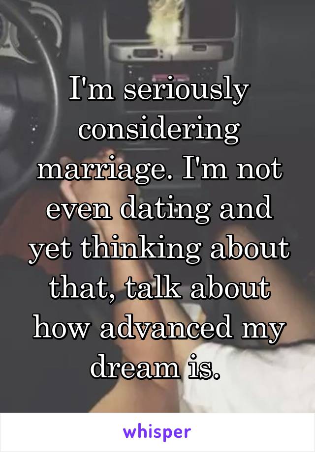 I'm seriously considering marriage. I'm not even dating and yet thinking about that, talk about how advanced my dream is. 