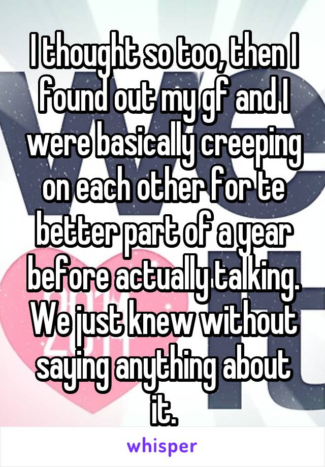 I thought so too, then I found out my gf and I were basically creeping on each other for te better part of a year before actually talking. We just knew without saying anything about it.