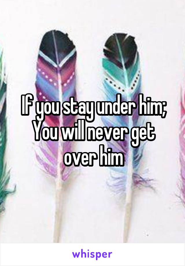 If you stay under him;
You will never get over him
