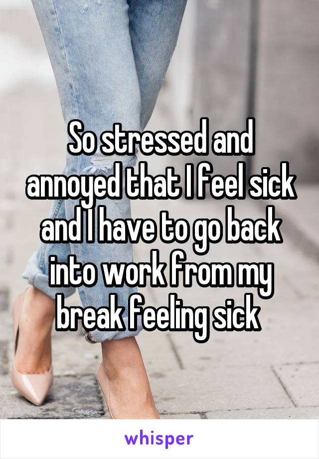 So stressed and annoyed that I feel sick and I have to go back into work from my break feeling sick 
