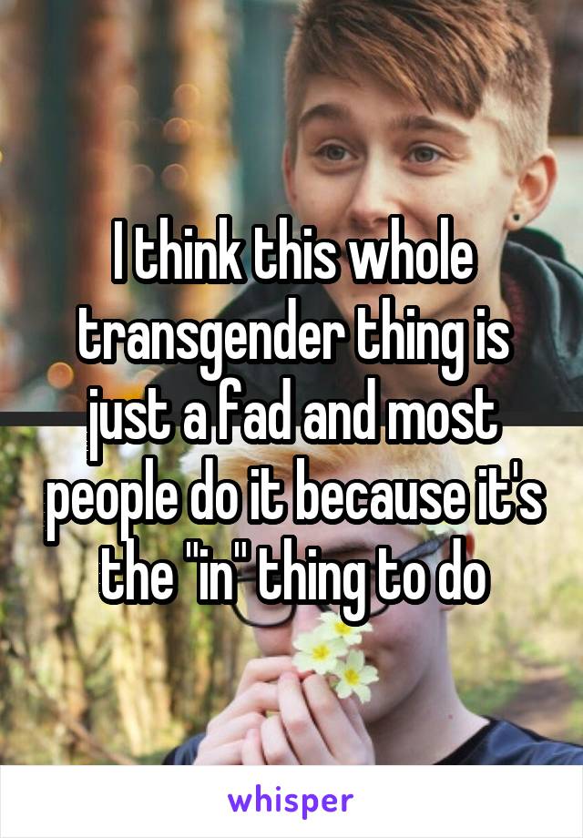 I think this whole transgender thing is just a fad and most people do it because it's the "in" thing to do