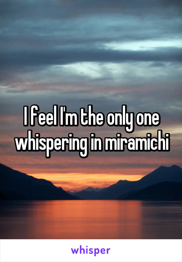 I feel I'm the only one whispering in miramichi