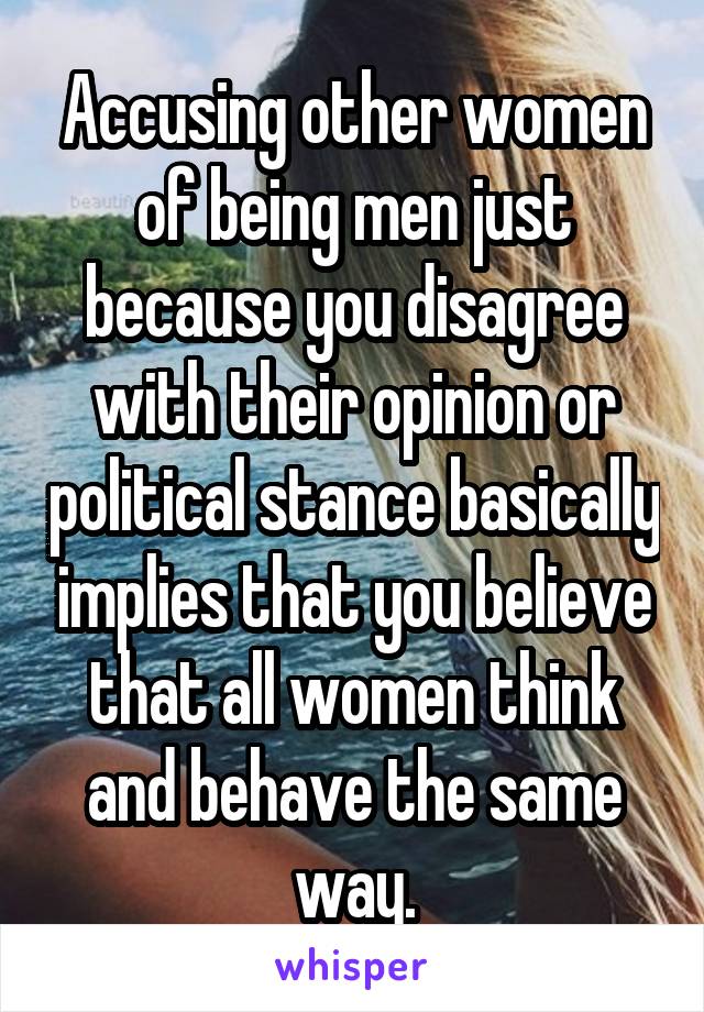 Accusing other women of being men just because you disagree with their opinion or political stance basically implies that you believe that all women think and behave the same way.