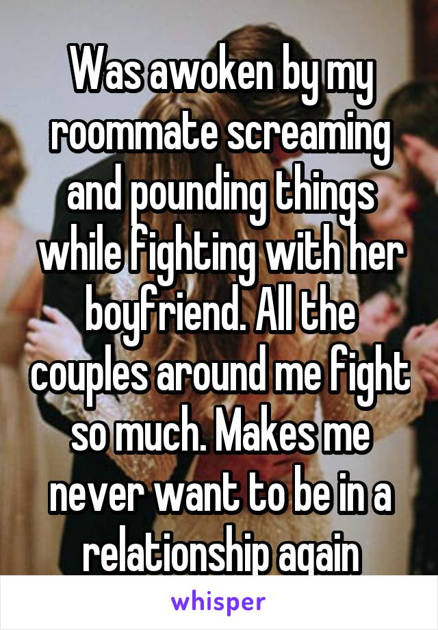 Was awoken by my roommate screaming and pounding things while fighting with her boyfriend. All the couples around me fight so much. Makes me never want to be in a relationship again