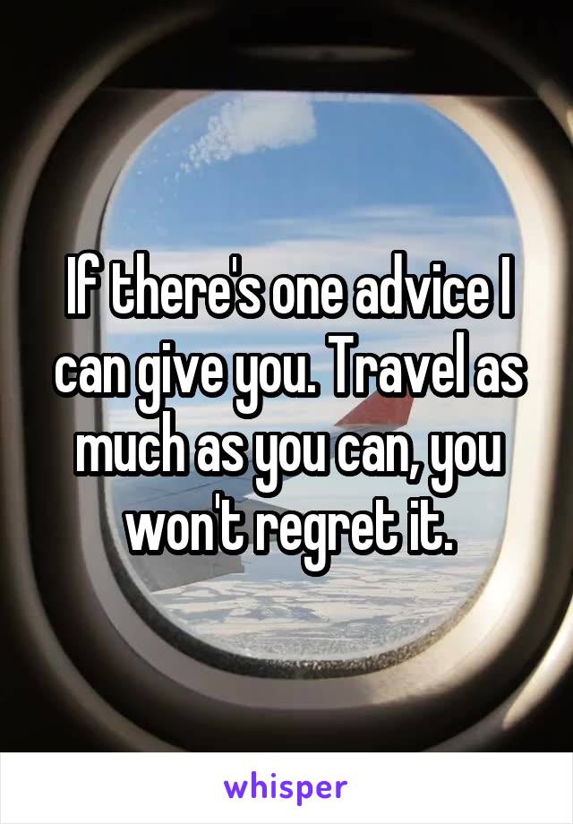 If there's one advice I can give you. Travel as much as you can, you won't regret it.