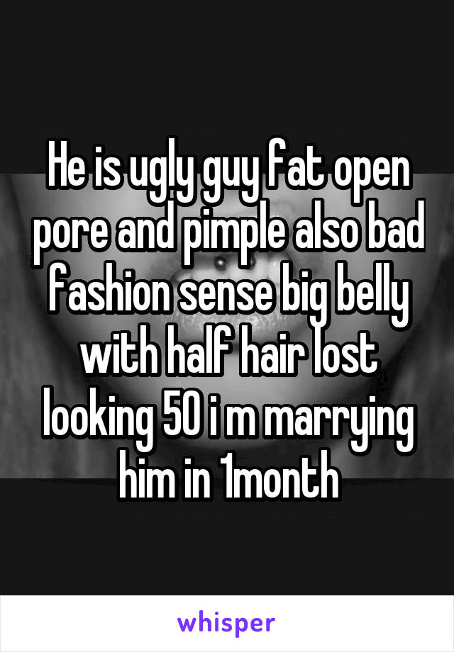 He is ugly guy fat open pore and pimple also bad fashion sense big belly with half hair lost looking 50 i m marrying him in 1month