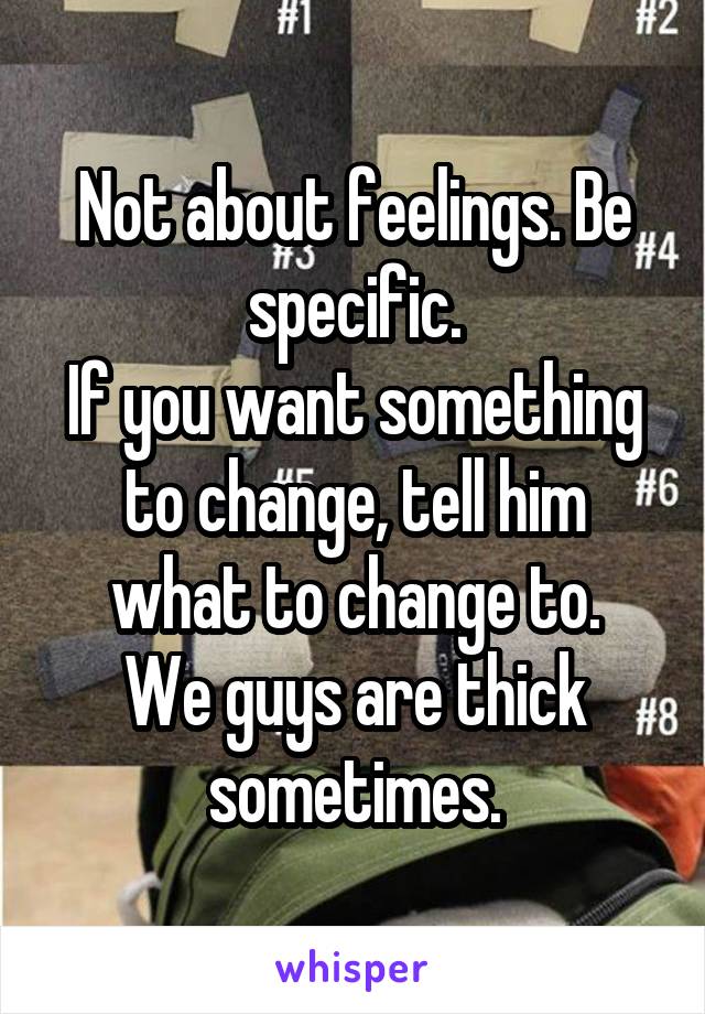 Not about feelings. Be specific.
If you want something to change, tell him what to change to.
We guys are thick sometimes.