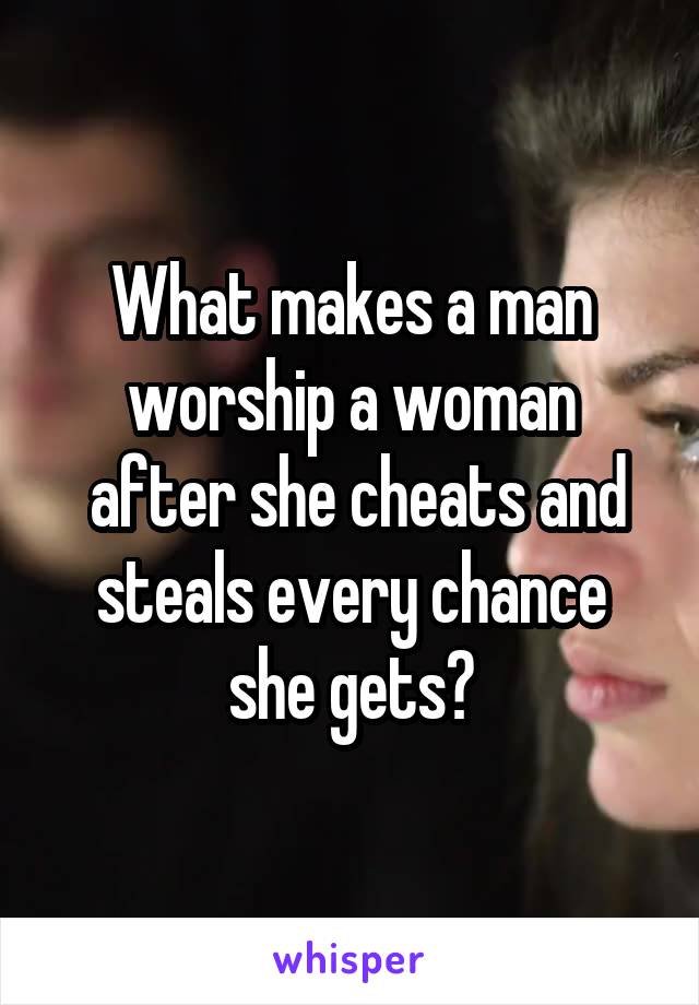 What makes a man worship a woman
 after she cheats and steals every chance she gets?