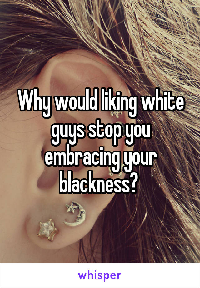 Why would liking white guys stop you embracing your blackness? 