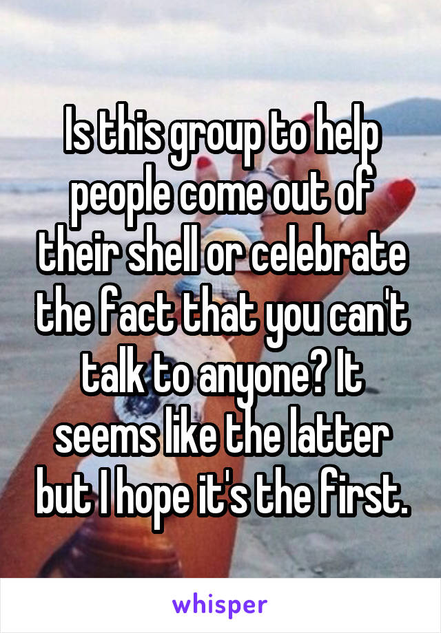Is this group to help people come out of their shell or celebrate the fact that you can't talk to anyone? It seems like the latter but I hope it's the first.