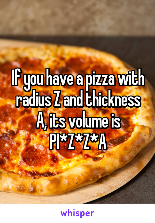 If you have a pizza with radius Z and thickness A, its volume is PI*Z*Z*A