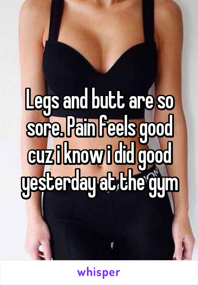 Legs and butt are so sore. Pain feels good cuz i know i did good yesterday at the gym