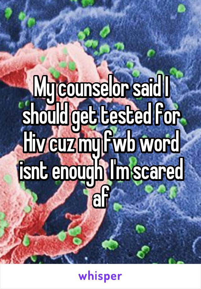 My counselor said I should get tested for Hiv cuz my fwb word isnt enough  I'm scared af