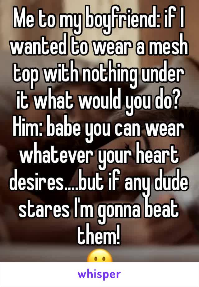 Me to my boyfriend: if I wanted to wear a mesh top with nothing under it what would you do? 
Him: babe you can wear whatever your heart desires....but if any dude stares I'm gonna beat them! 
😶