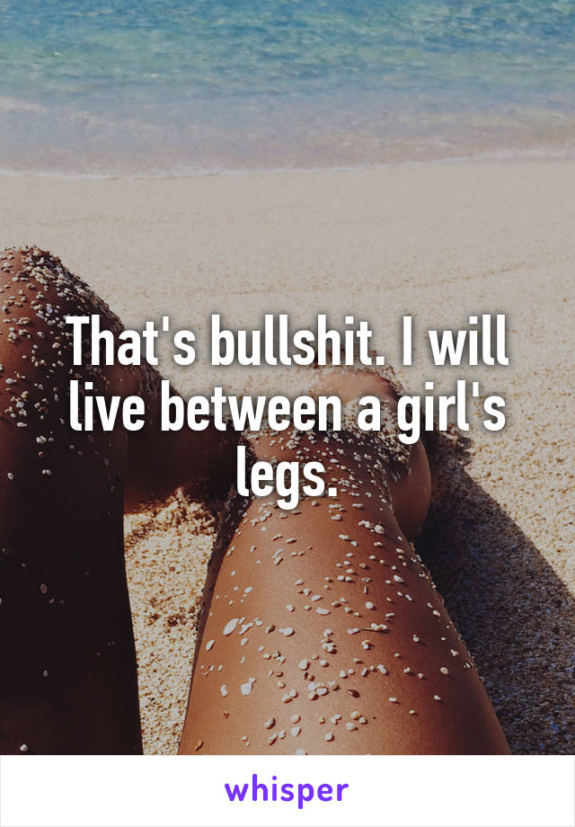 That's bullshit. I will live between a girl's legs.
