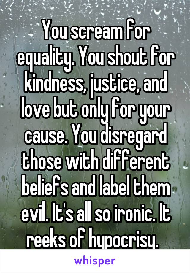 You scream for equality. You shout for kindness, justice, and love but only for your cause. You disregard those with different beliefs and label them evil. It's all so ironic. It reeks of hypocrisy.  
