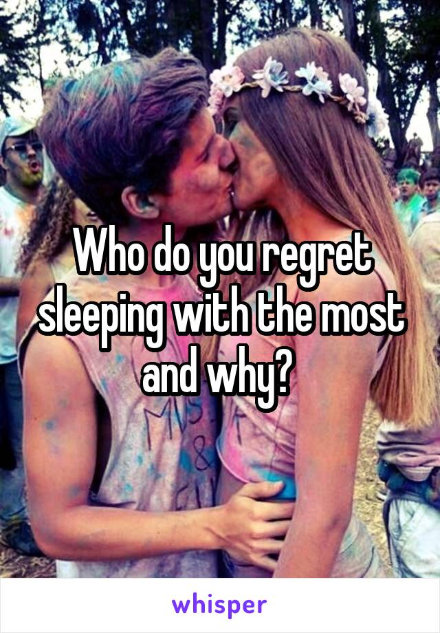 Who do you regret sleeping with the most and why? 