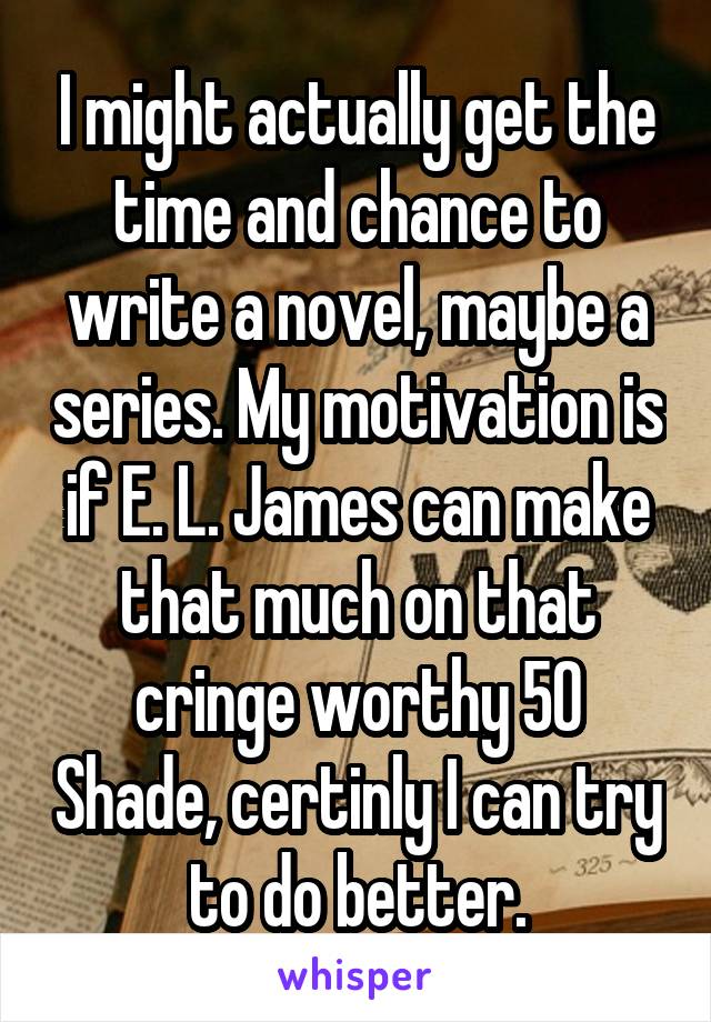 I might actually get the time and chance to write a novel, maybe a series. My motivation is if E. L. James can make that much on that cringe worthy 50 Shade, certinly I can try to do better.