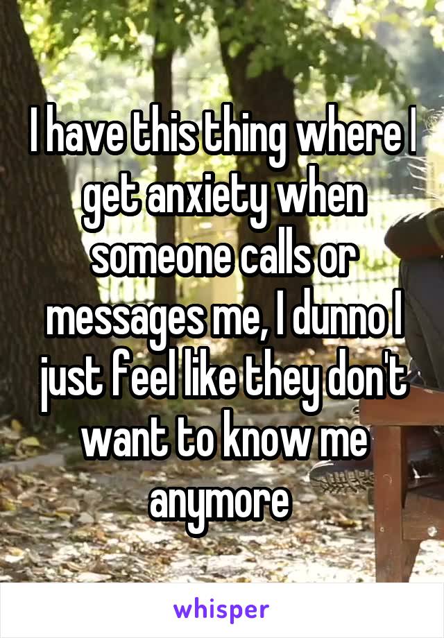 I have this thing where I get anxiety when someone calls or messages me, I dunno I just feel like they don't want to know me anymore 